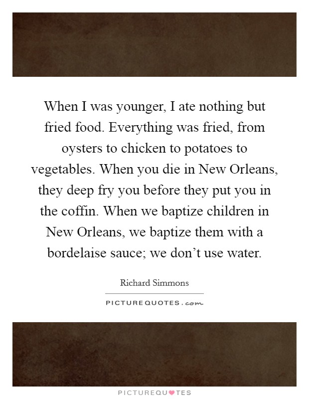When I was younger, I ate nothing but fried food. Everything was fried, from oysters to chicken to potatoes to vegetables. When you die in New Orleans, they deep fry you before they put you in the coffin. When we baptize children in New Orleans, we baptize them with a bordelaise sauce; we don't use water. Picture Quote #1