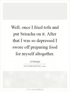 Well, once I fried tofu and put Sriracha on it. After that I was so depressed I swore off preparing food for myself altogether Picture Quote #1