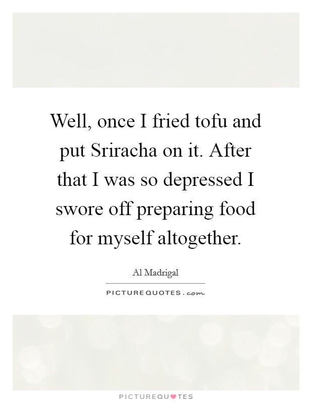 Well, once I fried tofu and put Sriracha on it. After that I was so depressed I swore off preparing food for myself altogether. Picture Quote #1