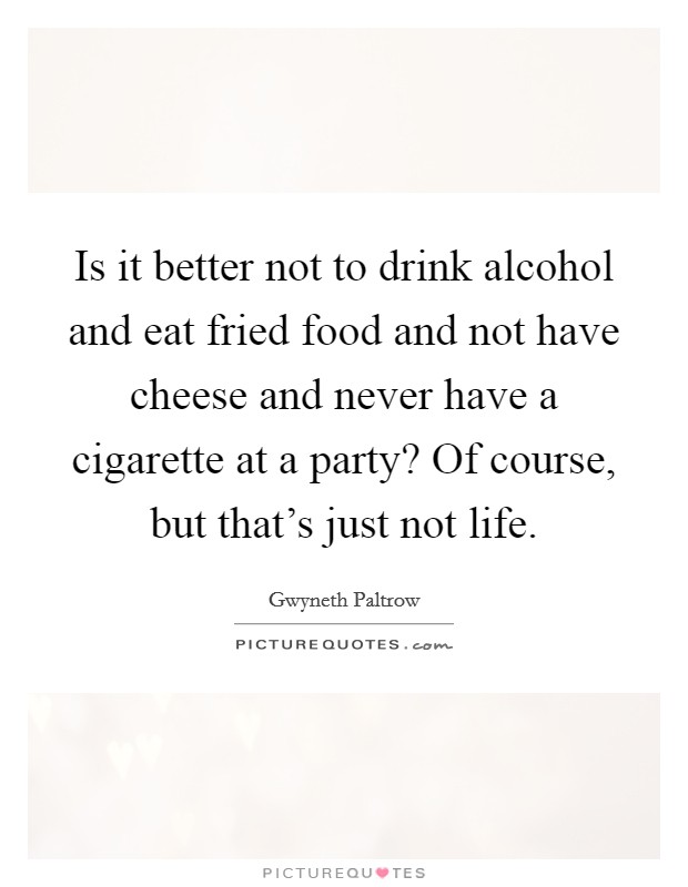 Is it better not to drink alcohol and eat fried food and not have cheese and never have a cigarette at a party? Of course, but that's just not life. Picture Quote #1