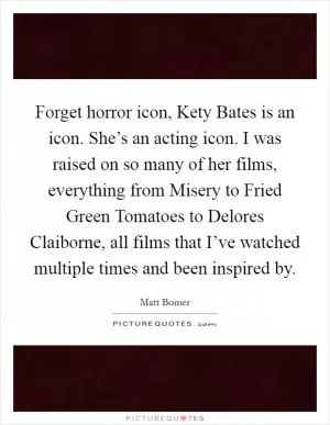 Forget horror icon, Kety Bates is an icon. She’s an acting icon. I was raised on so many of her films, everything from Misery to Fried Green Tomatoes to Delores Claiborne, all films that I’ve watched multiple times and been inspired by Picture Quote #1