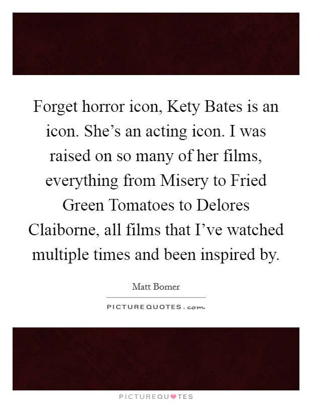 Forget horror icon, Kety Bates is an icon. She's an acting icon. I was raised on so many of her films, everything from Misery to Fried Green Tomatoes to Delores Claiborne, all films that I've watched multiple times and been inspired by. Picture Quote #1