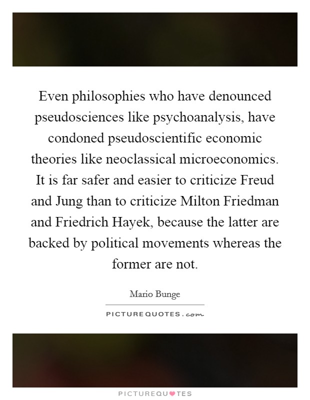 Even philosophies who have denounced pseudosciences like psychoanalysis, have condoned pseudoscientific economic theories like neoclassical microeconomics. It is far safer and easier to criticize Freud and Jung than to criticize Milton Friedman and Friedrich Hayek, because the latter are backed by political movements whereas the former are not. Picture Quote #1