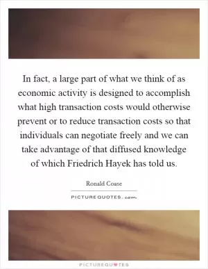 In fact, a large part of what we think of as economic activity is designed to accomplish what high transaction costs would otherwise prevent or to reduce transaction costs so that individuals can negotiate freely and we can take advantage of that diffused knowledge of which Friedrich Hayek has told us Picture Quote #1