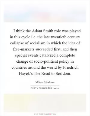 . . I think the Adam Smith role was played in this cycle i.e. the late twentieth century collapse of socialism in which the idea of free-markets succeeded first, and then special events catalyzed a complete change of socio-political policy in countries around the world by Friedrich Hayek’s The Road to Serfdom Picture Quote #1