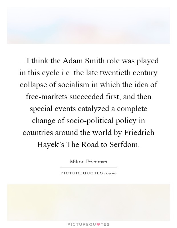 . . I think the Adam Smith role was played in this cycle i.e. the late twentieth century collapse of socialism in which the idea of free-markets succeeded first, and then special events catalyzed a complete change of socio-political policy in countries around the world by Friedrich Hayek's The Road to Serfdom. Picture Quote #1