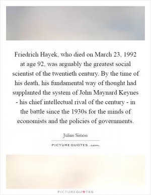 Friedrich Hayek, who died on March 23, 1992 at age 92, was arguably the greatest social scientist of the twentieth century. By the time of his death, his fundamental way of thought had supplanted the system of John Maynard Keynes - his chief intellectual rival of the century - in the battle since the 1930s for the minds of economists and the policies of governments Picture Quote #1