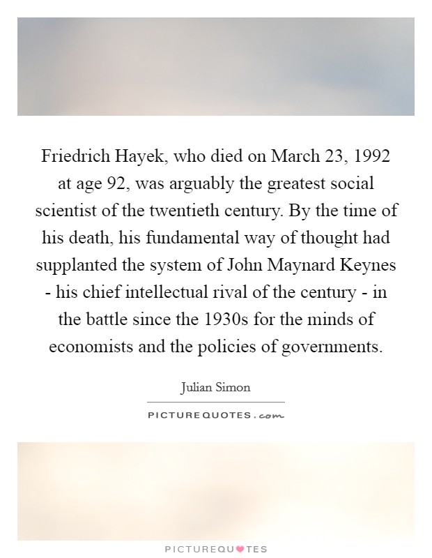 Friedrich Hayek, who died on March 23, 1992 at age 92, was arguably the greatest social scientist of the twentieth century. By the time of his death, his fundamental way of thought had supplanted the system of John Maynard Keynes - his chief intellectual rival of the century - in the battle since the 1930s for the minds of economists and the policies of governments. Picture Quote #1