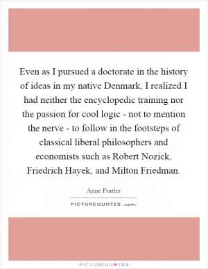 Even as I pursued a doctorate in the history of ideas in my native Denmark, I realized I had neither the encyclopedic training nor the passion for cool logic - not to mention the nerve - to follow in the footsteps of classical liberal philosophers and economists such as Robert Nozick, Friedrich Hayek, and Milton Friedman Picture Quote #1
