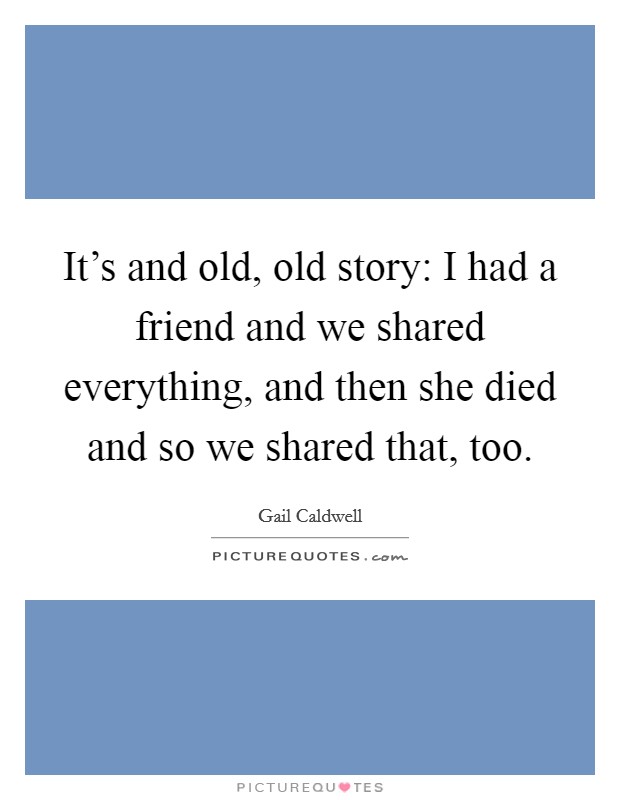 It's and old, old story: I had a friend and we shared everything, and then she died and so we shared that, too. Picture Quote #1