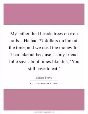 My father died beside trees on iron rails... He had 77 dollars on him at the time, and we used the money for Thai takeout because, as my friend Julie says about times like this, ‘You still have to eat.’ Picture Quote #1