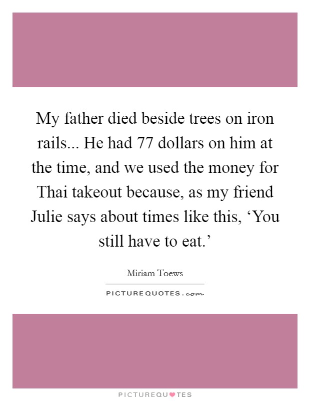 My father died beside trees on iron rails... He had 77 dollars on him at the time, and we used the money for Thai takeout because, as my friend Julie says about times like this, ‘You still have to eat.’ Picture Quote #1