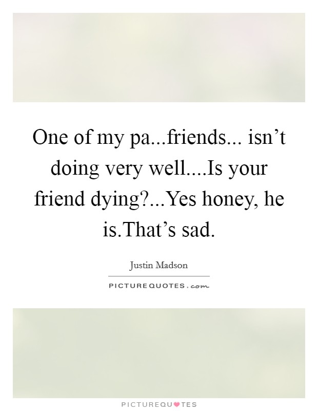 One of my pa...friends... isn’t doing very well....Is your friend dying?...Yes honey, he is.That’s sad Picture Quote #1