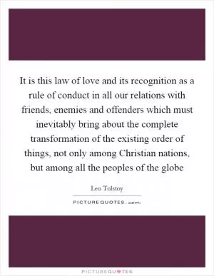 It is this law of love and its recognition as a rule of conduct in all our relations with friends, enemies and offenders which must inevitably bring about the complete transformation of the existing order of things, not only among Christian nations, but among all the peoples of the globe Picture Quote #1