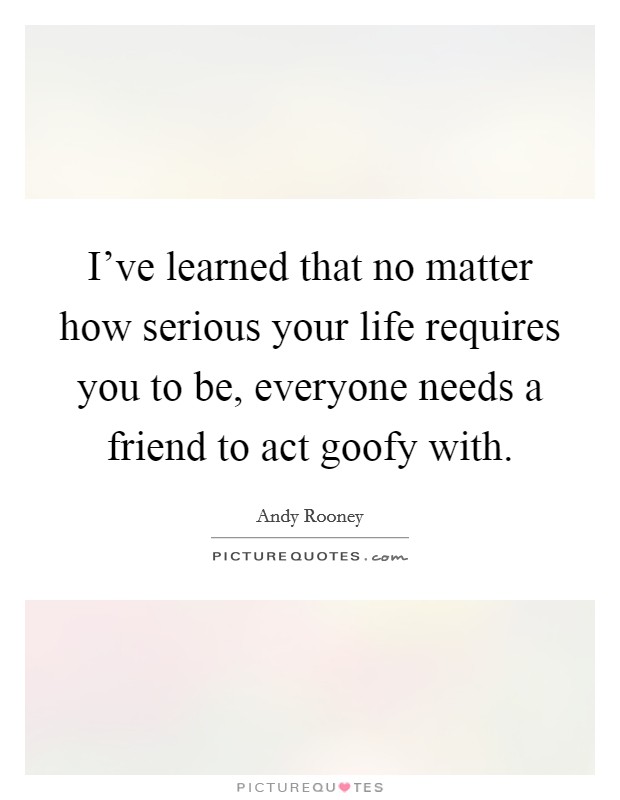 I've learned that no matter how serious your life requires you to be, everyone needs a friend to act goofy with. Picture Quote #1