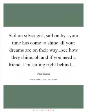 Sail on silver girl, sail on by...your time has come to shine all your dreams are on their way...see how they shine..oh and if you need a friend. I’m sailing right behind Picture Quote #1