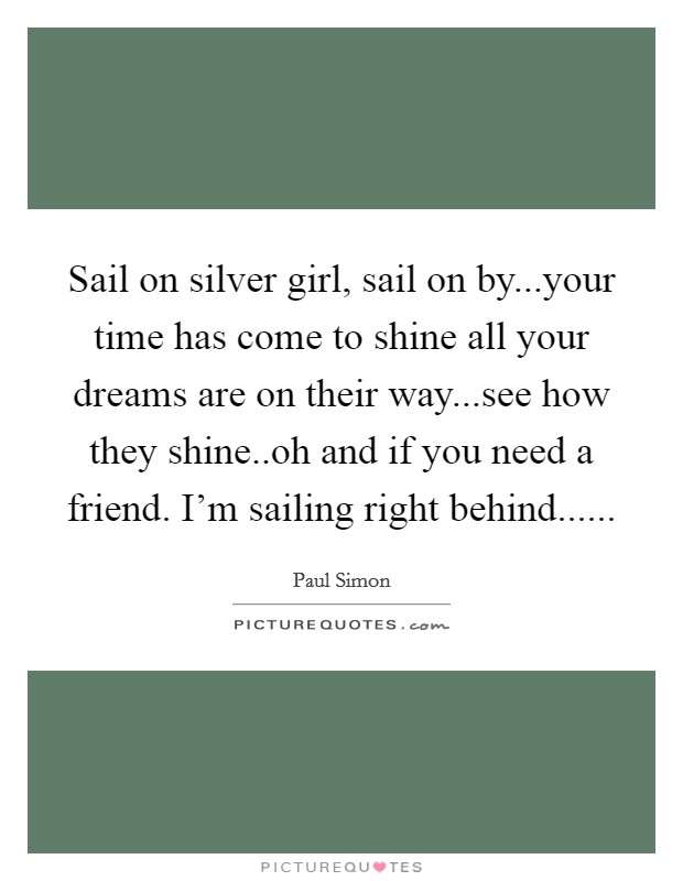 Sail on silver girl, sail on by...your time has come to shine all your dreams are on their way...see how they shine..oh and if you need a friend. I'm sailing right behind...... Picture Quote #1