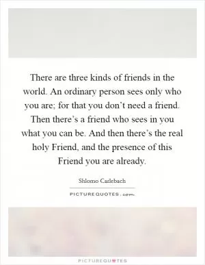There are three kinds of friends in the world. An ordinary person sees only who you are; for that you don’t need a friend. Then there’s a friend who sees in you what you can be. And then there’s the real holy Friend, and the presence of this Friend you are already Picture Quote #1