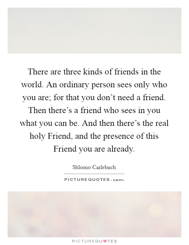 There are three kinds of friends in the world. An ordinary person sees only who you are; for that you don't need a friend. Then there's a friend who sees in you what you can be. And then there's the real holy Friend, and the presence of this Friend you are already. Picture Quote #1