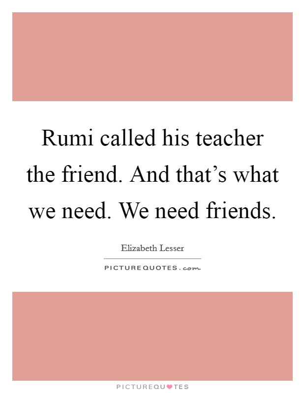 Rumi called his teacher the friend. And that's what we need. We need friends. Picture Quote #1