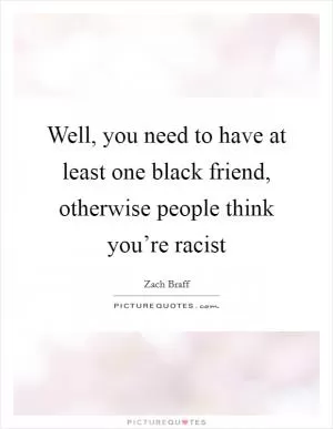 Well, you need to have at least one black friend, otherwise people think you’re racist Picture Quote #1