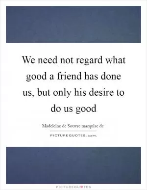 We need not regard what good a friend has done us, but only his desire to do us good Picture Quote #1