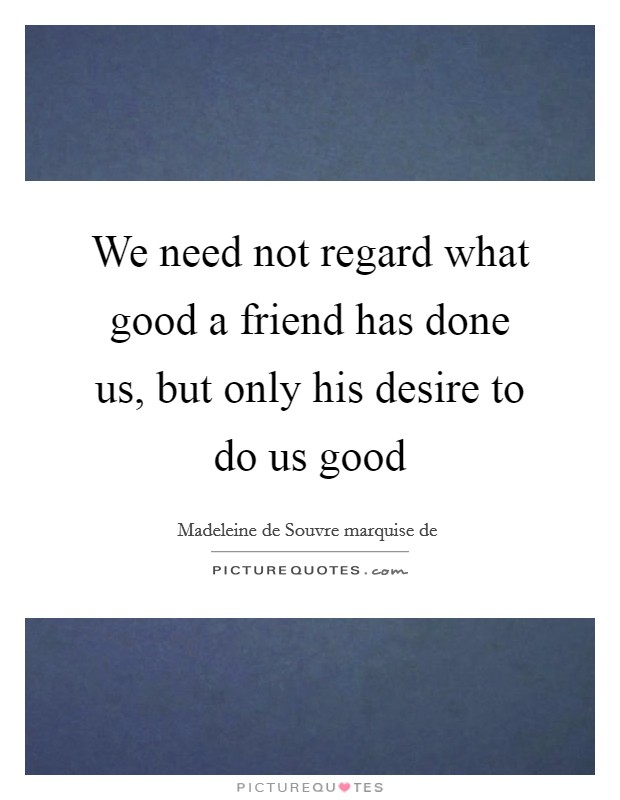 We need not regard what good a friend has done us, but only his desire to do us good Picture Quote #1