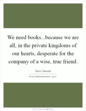 We need books...because we are all, in the private kingdoms of our hearts, desperate for the company of a wise, true friend Picture Quote #1