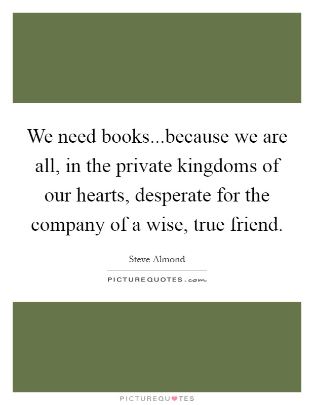We need books...because we are all, in the private kingdoms of our hearts, desperate for the company of a wise, true friend. Picture Quote #1