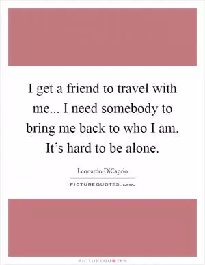 I get a friend to travel with me... I need somebody to bring me back to who I am. It’s hard to be alone Picture Quote #1