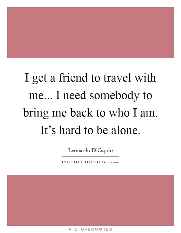 I get a friend to travel with me... I need somebody to bring me back to who I am. It's hard to be alone. Picture Quote #1
