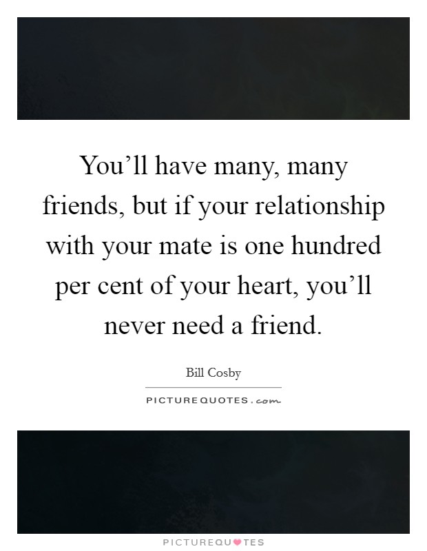 You'll have many, many friends, but if your relationship with your mate is one hundred per cent of your heart, you'll never need a friend. Picture Quote #1