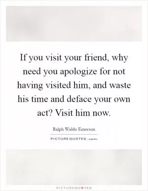 If you visit your friend, why need you apologize for not having visited him, and waste his time and deface your own act? Visit him now Picture Quote #1