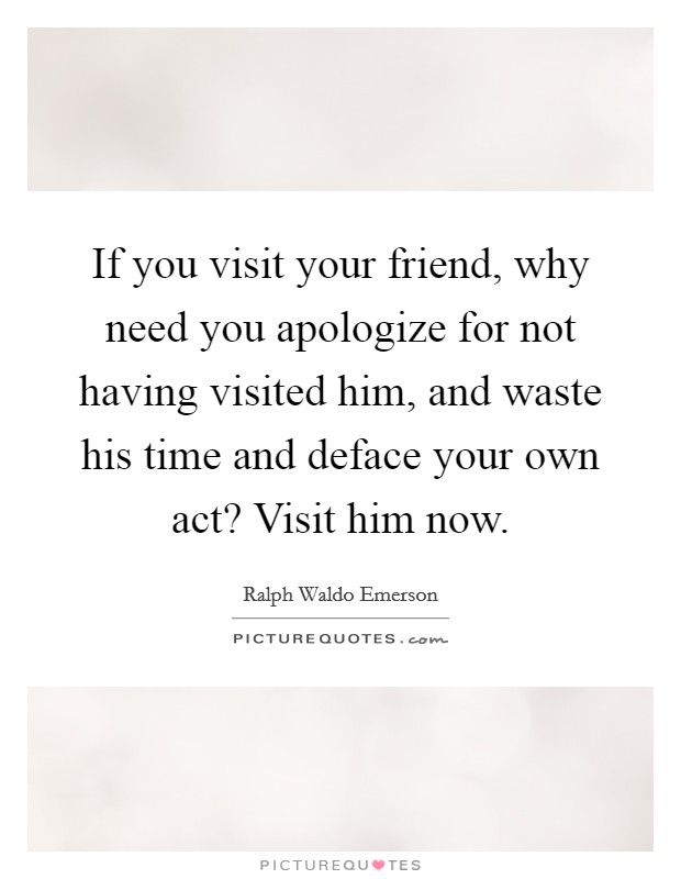 If you visit your friend, why need you apologize for not having visited him, and waste his time and deface your own act? Visit him now. Picture Quote #1