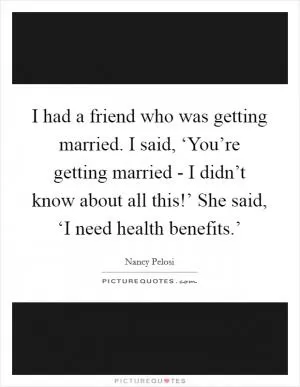I had a friend who was getting married. I said, ‘You’re getting married - I didn’t know about all this!’ She said, ‘I need health benefits.’ Picture Quote #1