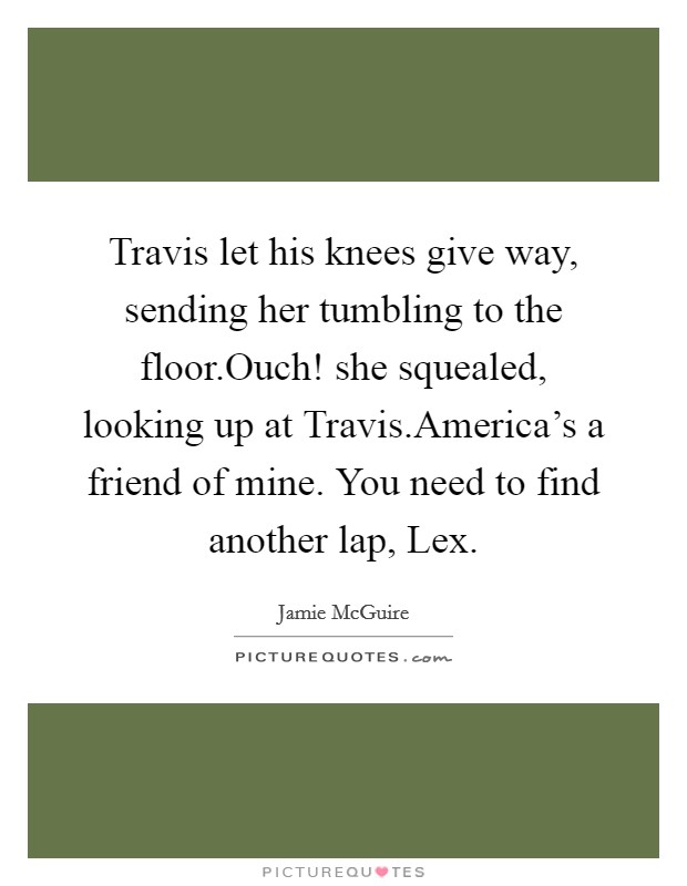 Travis let his knees give way, sending her tumbling to the floor.Ouch! she squealed, looking up at Travis.America's a friend of mine. You need to find another lap, Lex. Picture Quote #1