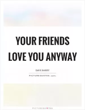 Your friends love you anyway Picture Quote #1
