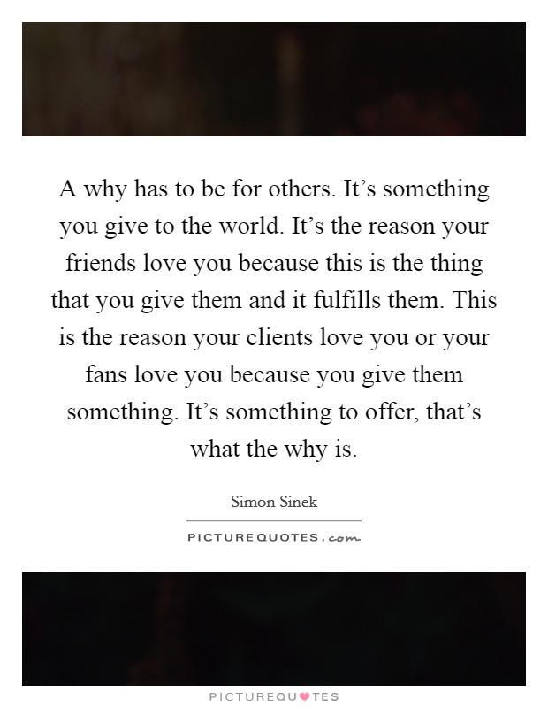 A why has to be for others. It's something you give to the world. It's the reason your friends love you because this is the thing that you give them and it fulfills them. This is the reason your clients love you or your fans love you because you give them something. It's something to offer, that's what the why is. Picture Quote #1