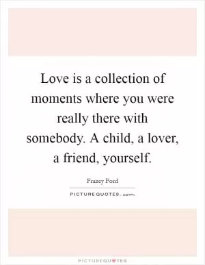 Love is a collection of moments where you were really there with somebody. A child, a lover, a friend, yourself Picture Quote #1