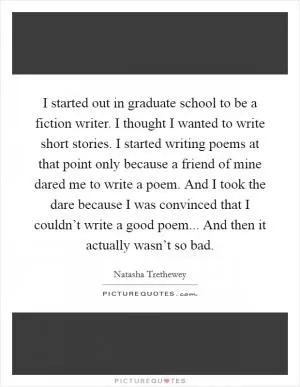 I started out in graduate school to be a fiction writer. I thought I wanted to write short stories. I started writing poems at that point only because a friend of mine dared me to write a poem. And I took the dare because I was convinced that I couldn’t write a good poem... And then it actually wasn’t so bad Picture Quote #1
