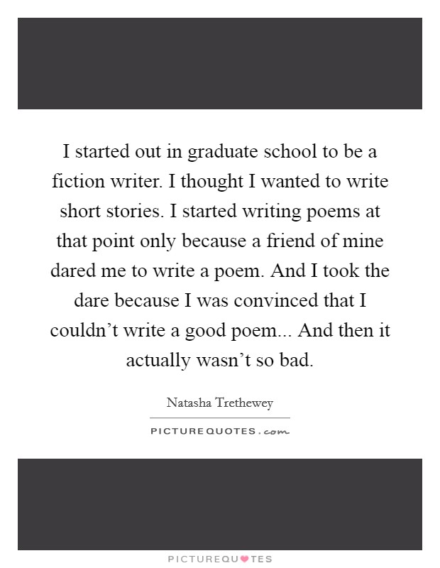 I started out in graduate school to be a fiction writer. I thought I wanted to write short stories. I started writing poems at that point only because a friend of mine dared me to write a poem. And I took the dare because I was convinced that I couldn't write a good poem... And then it actually wasn't so bad. Picture Quote #1