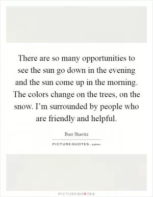 There are so many opportunities to see the sun go down in the evening and the sun come up in the morning. The colors change on the trees, on the snow. I’m surrounded by people who are friendly and helpful Picture Quote #1