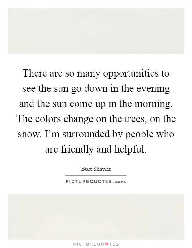 There are so many opportunities to see the sun go down in the evening and the sun come up in the morning. The colors change on the trees, on the snow. I'm surrounded by people who are friendly and helpful. Picture Quote #1