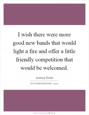 I wish there were more good new bands that would light a fire and offer a little friendly competition that would be welcomed Picture Quote #1