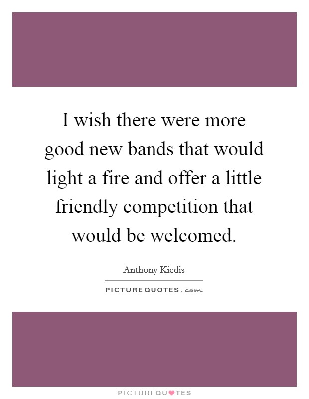 I wish there were more good new bands that would light a fire and offer a little friendly competition that would be welcomed. Picture Quote #1