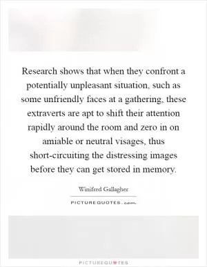 Research shows that when they confront a potentially unpleasant situation, such as some unfriendly faces at a gathering, these extraverts are apt to shift their attention rapidly around the room and zero in on amiable or neutral visages, thus short-circuiting the distressing images before they can get stored in memory Picture Quote #1