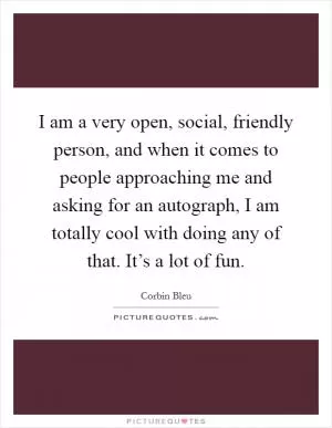I am a very open, social, friendly person, and when it comes to people approaching me and asking for an autograph, I am totally cool with doing any of that. It’s a lot of fun Picture Quote #1