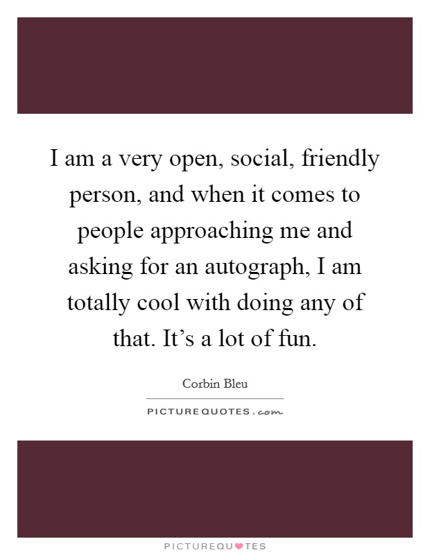 I am a very open, social, friendly person, and when it comes to people approaching me and asking for an autograph, I am totally cool with doing any of that. It's a lot of fun. Picture Quote #1