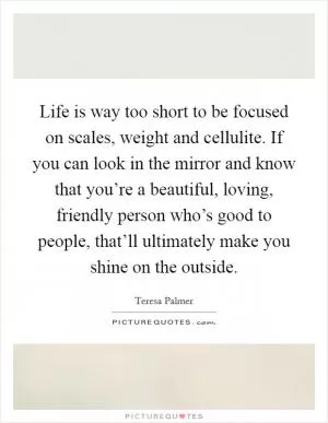Life is way too short to be focused on scales, weight and cellulite. If you can look in the mirror and know that you’re a beautiful, loving, friendly person who’s good to people, that’ll ultimately make you shine on the outside Picture Quote #1