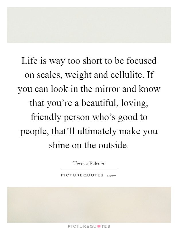 Life is way too short to be focused on scales, weight and cellulite. If you can look in the mirror and know that you're a beautiful, loving, friendly person who's good to people, that'll ultimately make you shine on the outside. Picture Quote #1
